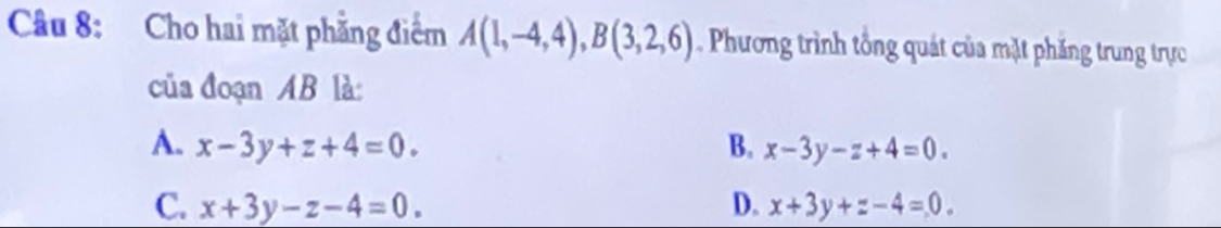 Cho hai mặt phẳng điểm A(1,-4,4), B(3,2,6) Phương trình tổng quát của mặt phăng trung trực
của đoạn AB là:
A. x-3y+z+4=0. B. x-3y-z+4=0.
C. x+3y-z-4=0. D. x+3y+z-4=0.