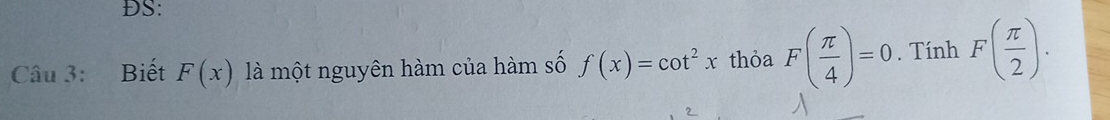 DS: 
Câu 3: Biết F(x) là một nguyên hàm của hàm số f(x)=cot^2x thỏa F( π /4 )=0. Tính F( π /2 ).