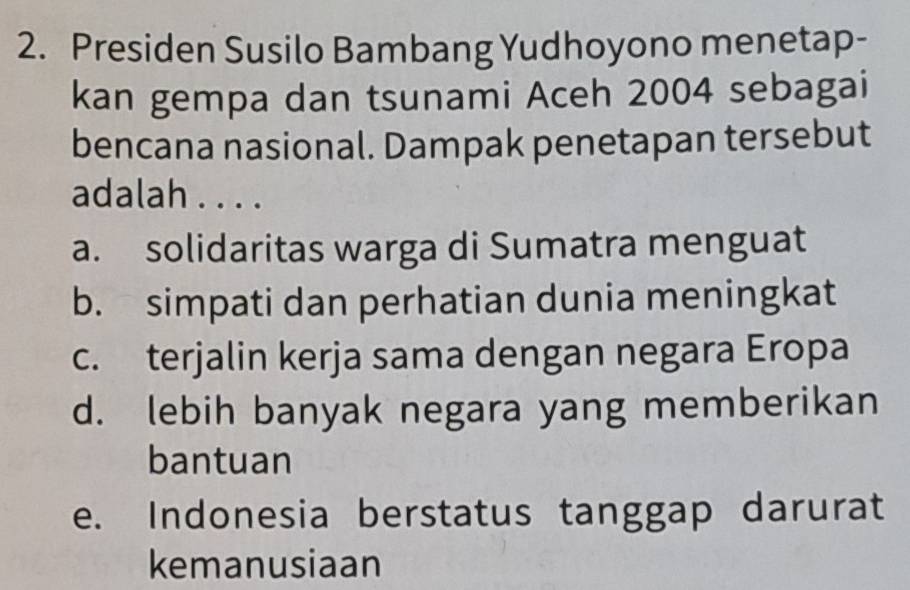 Presiden Susilo Bambang Yudhoyono menetap-
kan gempa dan tsunami Aceh 2004 sebagai
bencana nasional. Dampak penetapan tersebut
adalah . . . .
a. solidaritas warga di Sumatra menguat
b. simpati dan perhatian dunia meningkat
c. terjalin kerja sama dengan negara Eropa
d. lebih banyak negara yang memberikan
bantuan
e. Indonesia berstatus tanggap darurat
kemanusiaan