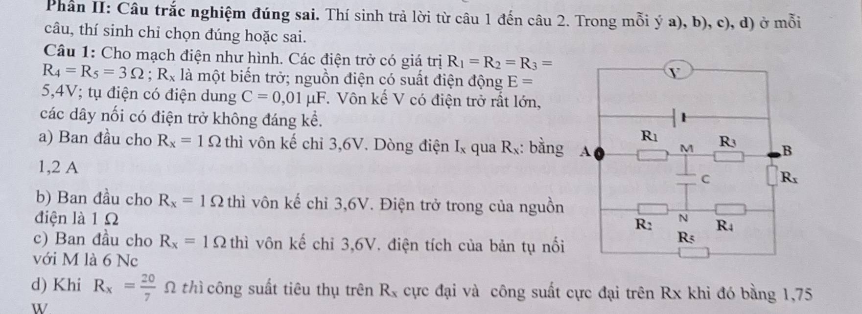 Phân II: Câu trắc nghiệm đúng sai. Thí sinh trả lời từ câu 1 đến câu 2. Trong mỗi ý a), b), c), d) ở mỗi
câu, thí sinh chỉ chọn đúng hoặc sai.
Câu 1: Cho mạch điện như hình. Các điện trở có giá trị R_1=R_2=R_3=
R_4=R_5=3Omega ;R_x là một biến trở; nguồn điện có suất điện động E=
5,4V; tụ điện có điện dung C=0,01mu F F. Vôn kế V có điện trở rất lớn,
các dây nối có điện trở không đáng kể.
a) Ban đầu cho R_x=1Omega thì vôn kế chỉ 3,6V. Dòng điện I_x qua R_x : bằng 
1,2 A 
b) Ban đầu cho R_x=1Omega thì vôn kế chỉ 3,6V. Điện trở trong của nguồn
điện là 1 Ω 
c) Ban đầu cho R_x=1Omega thi vôn kế chỉ 3,6V. điện tích của bản tụ nổi
với M là 6 Nc
d) Khi R_x= 20/7  Ω thì công suất tiêu thụ trên R_x cực đại và công suất cực đại trên Rx khi đó bằng 1,75
W