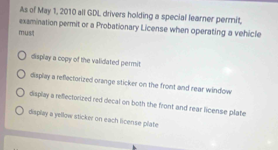 As of May 1, 2010 all GDL drivers holding a special learner permit,
examination permit or a Probationary License when operating a vehicle
must
display a copy of the validated permit
display a reflectorized orange sticker on the front and rear window
display a reflectorized red decal on both the front and rear license plate
display a yellow sticker on each license plate