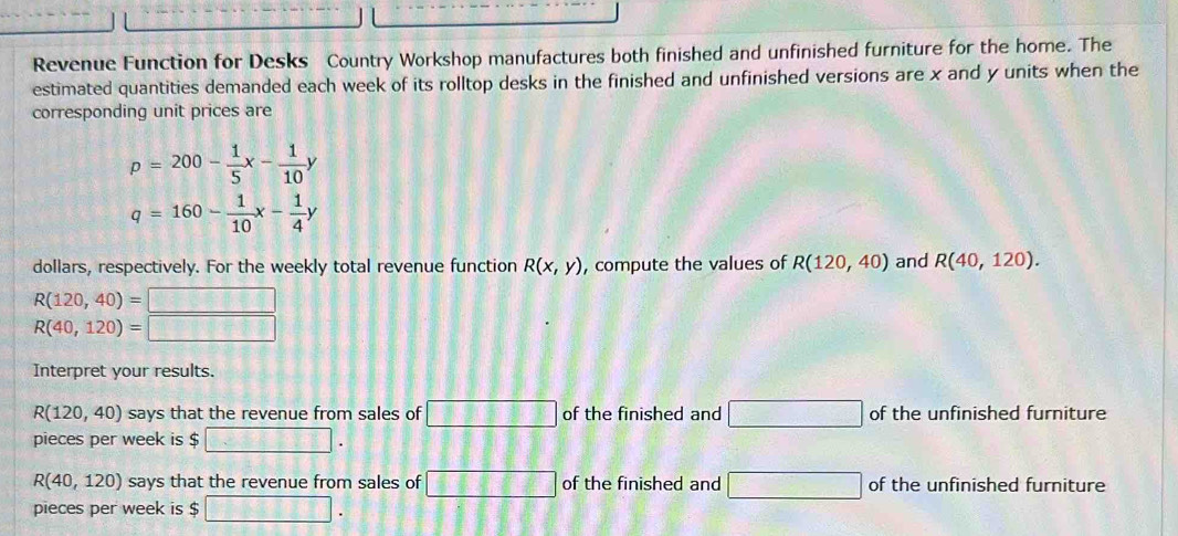 Revenue Function for Desks Country Workshop manufactures both finished and unfinished furniture for the home. The 
estimated quantities demanded each week of its rolltop desks in the finished and unfinished versions are x and y units when the 
corresponding unit prices are
p=200- 1/5 x- 1/10 y
q=160- 1/10 x- 1/4 y
dollars, respectively. For the weekly total revenue function R(x,y) , compute the values of R(120,40) and R(40,120).
R(120,40)= □
R(40,120)= □ 
Interpret your results.
R(120,40) says that the revenue from sales of □ of the finished and □ of the unfinished furniture 
pieces per week is $ □.
R(40,120) says that the revenue from sales of □ of the finished and □ of the unfinished furniture 
pieces per week is $ □.