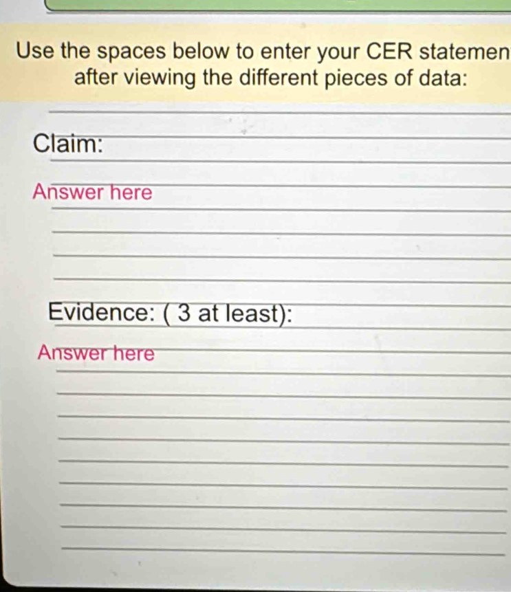 Use the spaces below to enter your CER statemen 
after viewing the different pieces of data: 
Claim: 
_ 
_ 
Answer here 
_ 
_ 
Evidence: ( 3 at least): 
Answer here 
_ 
_ 
_ 
_ 
_ 
_ 
_ 
_ 
_