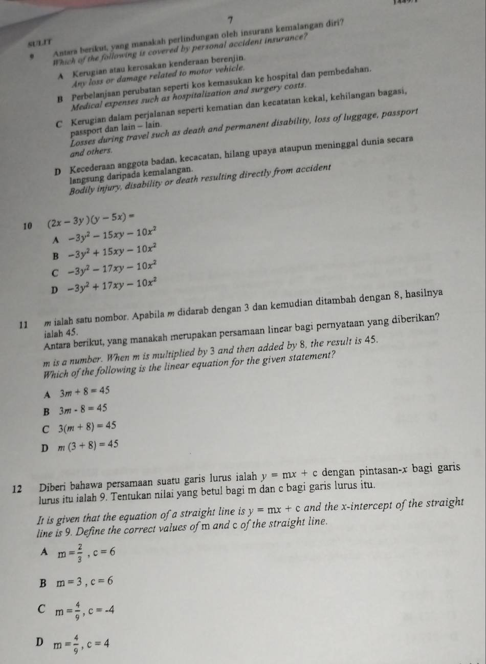 Antara berikut, yang manakah perlindungan oleh insurans kemalangan diri?
SULIT
Which of the following is covered by personal accident insurance?
A Kerugian atau kerosakan kenderaan berenjin.
Any loss or damage related to motor vehicle.
B Perbelanjaan perubatan seperti kos kemasukan ke hospital dan pembedahan.
Medical expenses such as hospitalization and surgery costs.
C Kerugian dalam perjalanan seperti kematian dan kecatatan kekal, kehilangan bagasi,
Losses during travel such as death and permanent disability, loss of luggage, passport
passport dan lain - lain.
and others.
D Kecederaan anggota badan, kecacatan, hilang upaya ataupun meninggal dunia secara
langsung daripada kemalangan.
Bodily injury, disability or death resulting directly from accident
10 (2x-3y)(y-5x)=
A -3y^2-15xy-10x^2
B -3y^2+15xy-10x^2
C -3y^2-17xy-10x^2
D -3y^2+17xy-10x^2
11  m ialah satu nombor. Apabila m didarab dengan 3 dan kemudian ditambah dengan 8, hasilnya
Antara berikut, yang manakah merupakan persamaan linear bagi pernyataan yang diberikan?
ialah 45.
m is a number. When m is multiplied by 3 and then added by 8, the result is 45.
Which of the following is the linear equation for the given statement?
A 3m+8=45
B 3m-8=45
C 3(m+8)=45
D m(3+8)=45
12 Diberi bahawa persamaan suatu garis lurus ialah y=mx+c dengan pintasan-x bagi garis
lurus itu ialah 9. Tentukan nilai yang betul bagi m dan c bagi garis lurus itu.
It is given that the equation of a straight line is y=mx+c and the x-intercept of the straight
line is 9. Define the correct values of m and c of the straight line.
A m= 2/3 ,c=6
B m=3,c=6
C m= 4/9 ,c=-4
D m= 4/9 ,c=4