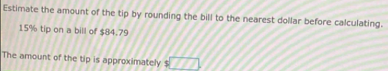 Estimate the amount of the tip by rounding the bill to the nearest dollar before calculating.
15% tip on a bill of $84.79
The amount of the tip is approximately $ □.