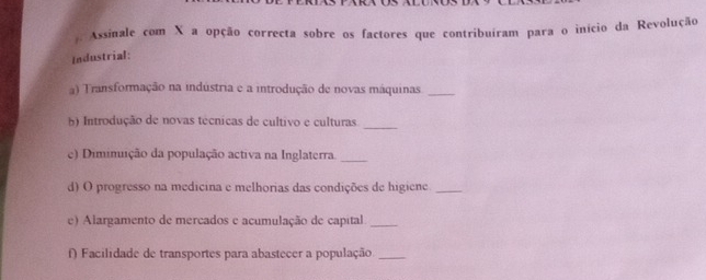 Assinale com X a opção correcta sobre os factores que contribuíram para o início da Revolução 
Industrial: 
a) Transformação na indústria e a introdução de novas máquinas_ 
b) Introdução de novas técnicas de cultivo e culturas_ 
e) Dimimuição da população activa na Inglaterra._ 
d) O progresso na medicina e melhorias das condições de higiene_ 
e) Alargamento de mercados e acumulação de capital_ 
f) Facilidade de transportes para abastecer a população._