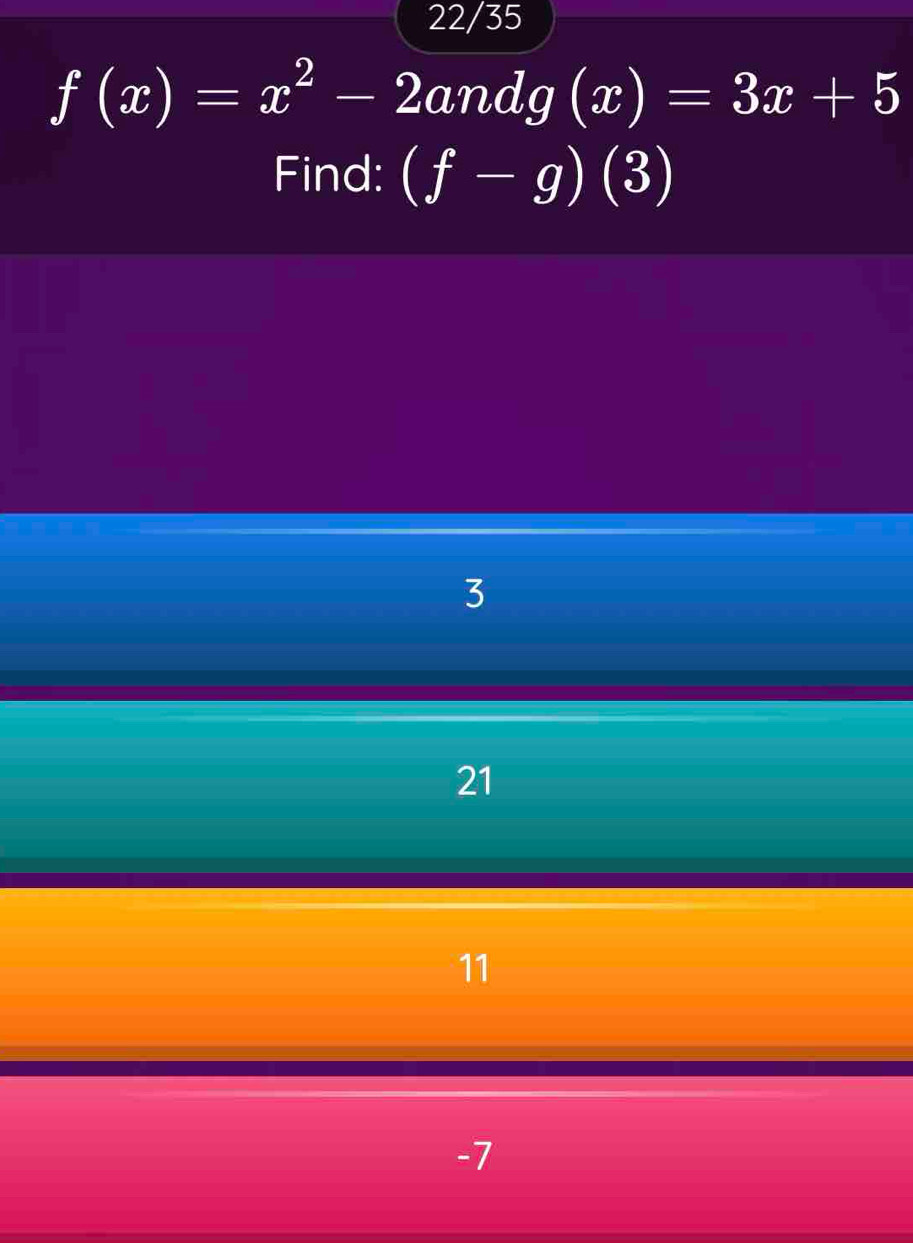 22/35
f(x)=x^2-2andg(x)=3x+5
Find: (f-g)(3)
3
21
11
-7