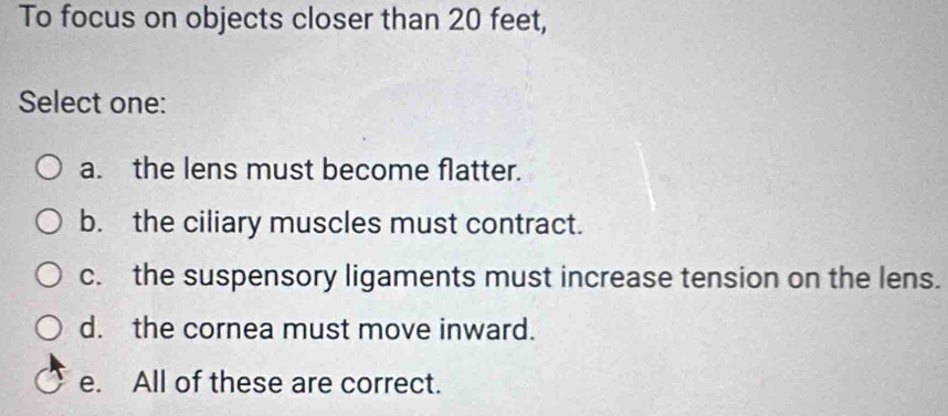 To focus on objects closer than 20 feet,
Select one:
a. the lens must become flatter.
b. the ciliary muscles must contract.
c. the suspensory ligaments must increase tension on the lens.
d. the cornea must move inward.
e. All of these are correct.