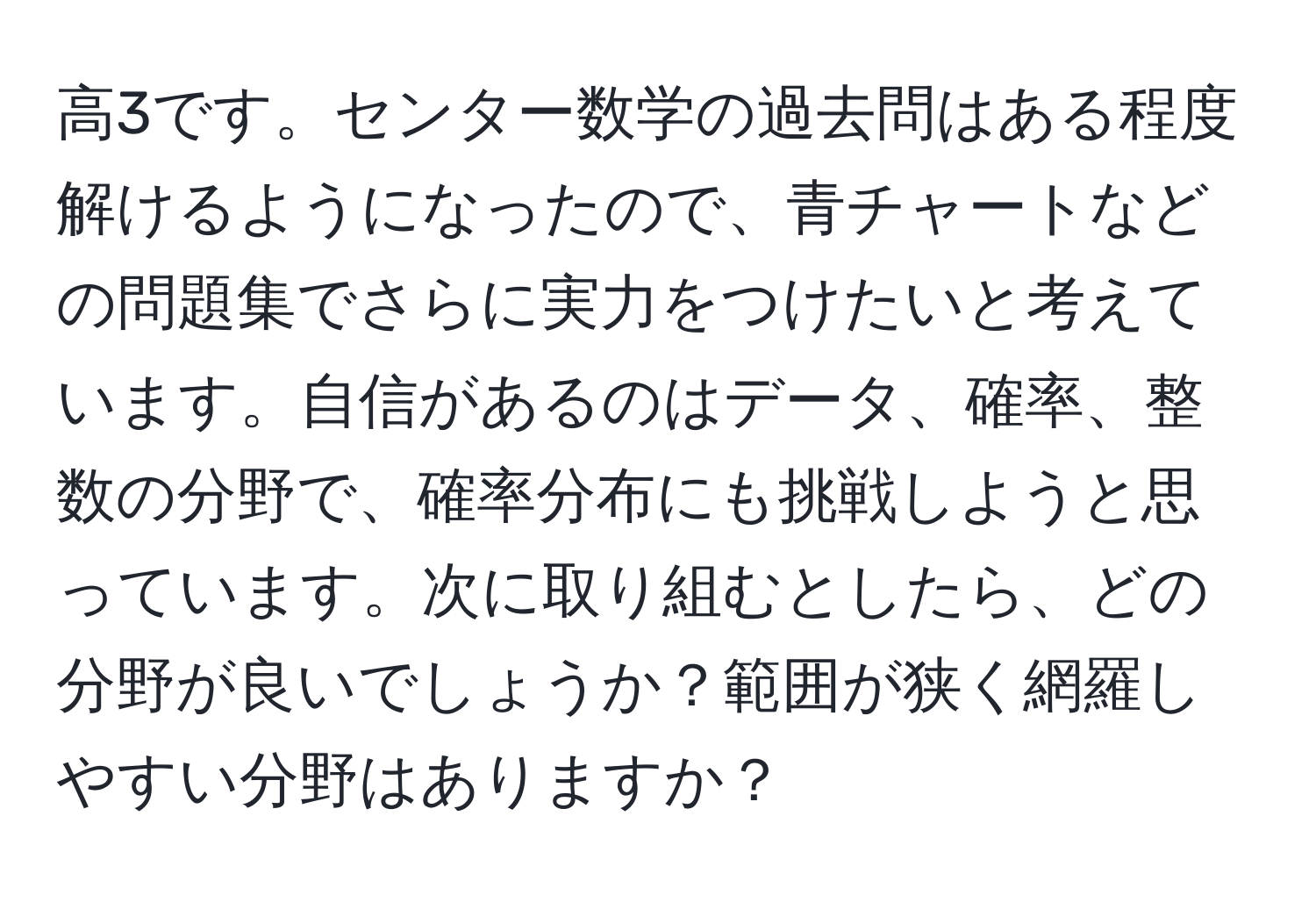 高3です。センター数学の過去問はある程度解けるようになったので、青チャートなどの問題集でさらに実力をつけたいと考えています。自信があるのはデータ、確率、整数の分野で、確率分布にも挑戦しようと思っています。次に取り組むとしたら、どの分野が良いでしょうか？範囲が狭く網羅しやすい分野はありますか？