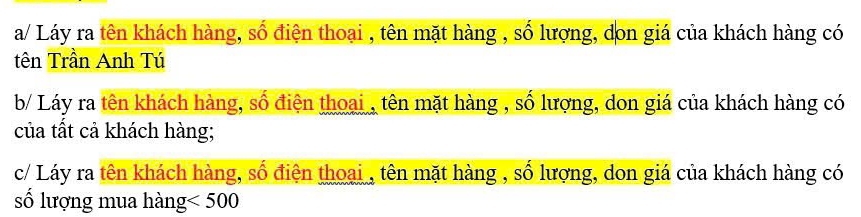 a/ Láy ra tên khách hàng, số điện thoại , tên mặt hàng , số lượng, don giá của khách hàng có 
tên Trần Anh Tú 
b/ Láy ra tên khách hàng, số điện thoại , tên mặt hàng , số lượng, don giá của khách hàng có 
của tất cả khách hàng; 
c/ Láy ra tên khách hàng, số điện thoại , tên mặt hàng , số lượng, don giá của khách hàng có 
số lượng mua hàng <500</tex>