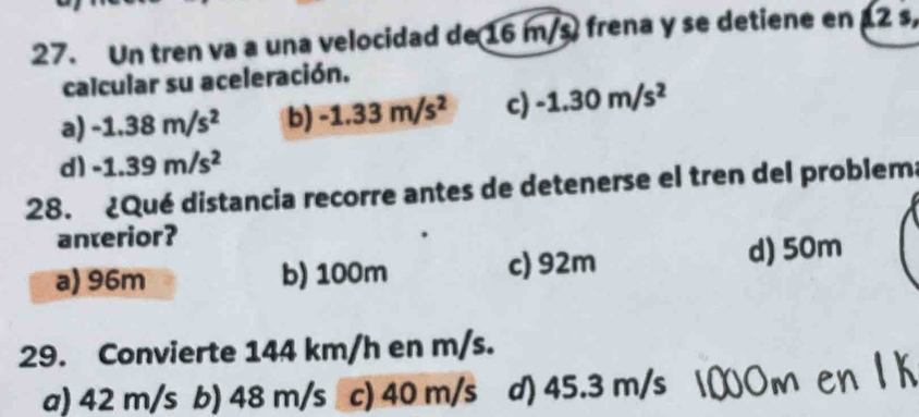 Un tren va a una velocidad de 16 m/s frena y se detiene en 2 s,
calcular su aceleración.
a) -1.38m/s^2 b) -1.33m/s^2 c) -1.30m/s^2
d) -1.39m/s^2
28. ¿Qué distancia recorre antes de detenerse el tren del problem
anterior?
a) 96m b) 100m c) 92m d) 50m
29. Convierte 144 km/h en m/s.
a) 42 m/s b) 48 m/s c) 40 m/s d) 45.3 m/s