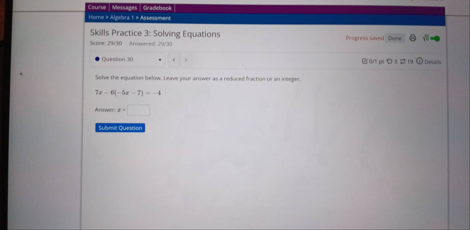 Course Messages Gradebook 
Home > Algebra 1 > Assessment 
Skills Practice 3: Solving Equations sqrt(0) 
Progress saved Done 
Score: 29/30 Answered: 29/30 
Question 30 0/1 pt つ 3 $ 19 ① Details 
< > 
Solve the equation below. Leave your answer as a reduced fraction or an integer.
7x-6(-5x-7)=-4
Answer: x=□
Submit Question