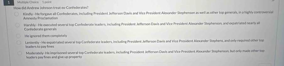 How did Andrew Johnson treat ex-Confederates?
Kindly - He forgave all Confederates, including President Jefferson Davis and Vice President Alexander Stephenson as well as other top generals, in a highly controversial
Amnesty Proclamation
Harshly - He executed several top Confederate leaders, including President Jefferson Davis and Vice President Alexander Stephenson, and expatriated nearly all
Confederate generals
He ignored them completely
Leniently - He expatriated several top Confederate leaders, including President Jefferson Davis and Vice President Alexander Stephens, and only required other top
leaders to pay fines
Moderately- He imprisoned several top Confederate leaders, including President Jefferson Davis and Vice President Alexander Stephenson, but only made other top
leaders pay fines and give up property