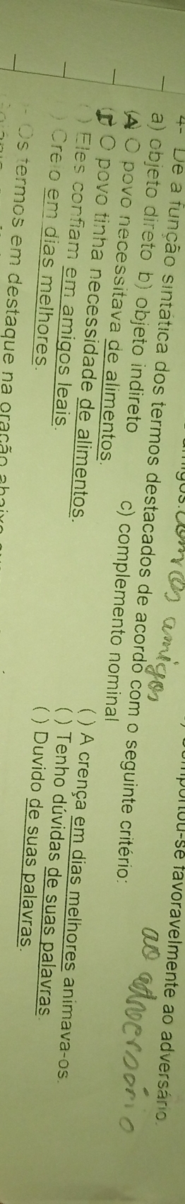 importou-se favoravelmente ao adversário.
4- De a função sintática dos termos destacados de acordo com o seguinte critério:
a) objeto direto b) objeto indireto c) complemento nominal
a O povo necessitava de alimentos. ( ) A crença em dias melhores animava-os.
O povo tinha necessidade de alimentos. ) Tenho dúvidas de suas palavras
Eles confiam em amigos leais. ) Duvido de suas palavras.
Crelo em dias melhores.
Os termos em destaque na oração aha