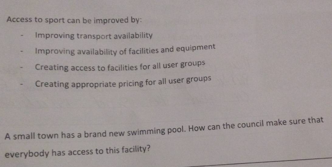 Access to sport can be improved by:
Improving transport availability
Improving availability of facilities and equipment
Creating access to facilities for all user groups
Creating appropriate pricing for all user groups
A small town has a brand new swimming pool. How can the council make sure that
everybody has access to this facility?