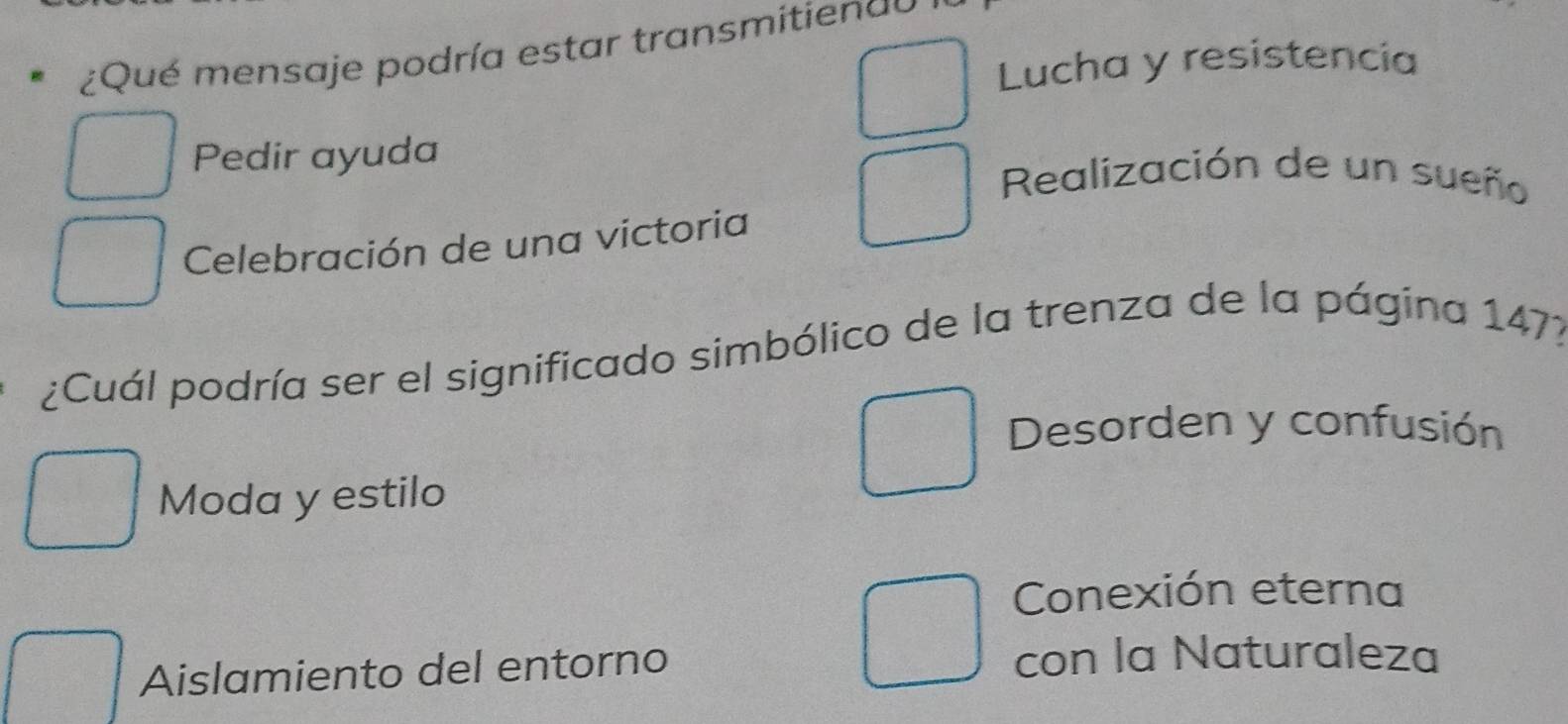 ¿Qué mensaje podría estar transmitienau
Lucha y resistencia
Pedir ayuda
Realización de un sueño
Celebración de una victoria
¿Cuál podría ser el significado simbólico de la trenza de la página 147?
Desorden y confusión
Moda y estilo
Conexión eterna
Aislamiento del entorno con la Naturaleza