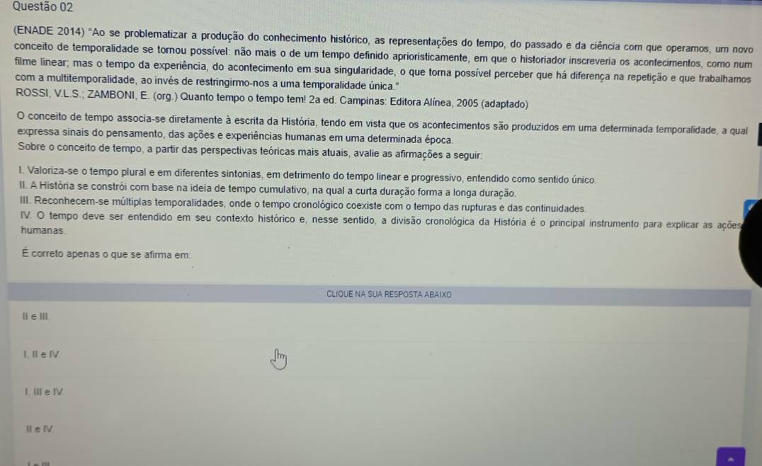 (ENADE 2014) "Ao se problematizar a produção do conhecimento histórico, as representações do tempo, do passado e da ciência com que operamos, um novo
conceito de temporalidade se tornou possível: não mais o de um tempo definido aprioristicamente, em que o historiador inscreveria os acontecimentos, como num
filme linear; mas o tempo da experiência, do acontecimento em sua singularidade, o que torna possível perceber que há diferença na repetição e que trabalhamos
com a multitemporalidade, ao invés de restringirmo-nos a uma temporalidade única."
ROSSI, V.L.S.; ZAMBONI, E. (org.) Quanto tempo o tempo tem! 2a ed. Campinas: Editora Alínea, 2005 (adaptado)
O conceito de tempo associa-se diretamente à escrita da História, tendo em vista que os acontecimentos são produzidos em uma deferminada temporalidade, a qual
expressa sinais do pensamento, das ações e experiências humanas em uma determinada época.
Sobre o conceito de tempo, a partir das perspectivas teóricas mais atuais, avalie as afirmações a seguir:
l. Valoriza-se o tempo plural e em diferentes sintonias, em detrimento do tempo linear e progressivo, entendido como sentido único.
II. A História se constrói com base na ideia de tempo cumulativo, na qual a curta duração forma a longa duração.
III. Reconhecem-se múltiplas temporalidades, onde o tempo cronológico coexiste com o tempo das rupturas e das continuidades.
IV. O tempo deve ser entendido em seu contexto histórico e, nesse sentido, a divisão cronológica da História é o principal instrumento para explicar as ações
humanas.
É correto apenas o que se afirma em:
CLIQUE NA SUA RESPOSTA ABAIXO
ⅡeⅢ
I. Ⅱe I
I、 ⅢeⅣ.
ⅡeⅣ