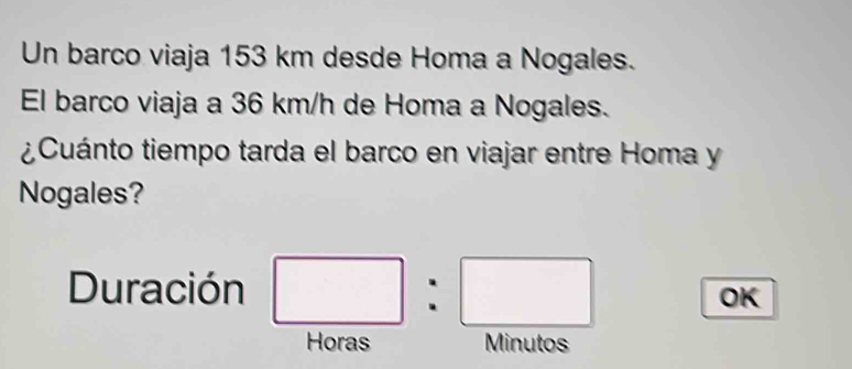 Un barco viaja 153 km desde Homa a Nogales. 
El barco viaja a 36 km/h de Homa a Nogales. 
¿Cuánto tiempo tarda el barco en viajar entre Homa y 
Nogales? 
Duración 
OK 
Horas Minutos