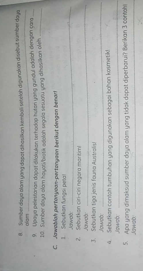 Sumber daya alam yang dapat dihasilkan kembali setelah digunakan disebut sumber daya 
alam 
_ 
9. Upaya pelestarian dapat dilakukan terhadap hutan yang gundul adalah dengan çara_ 
10. Sumber daya alam hayati/biotik adalah segala sesuatu yang dihasilkan oleh_ 
C. Jawablah pertanyaan-pertanyaan berikut dengan benar! 
1. Sebutkan fungsi peta! 
Jawab: 
_ 
2. Sebutkan ciri-ciri negara maritim! 
Jawab: 
_ 
3. Sebutkan tiga jenis fauna Australis! 
Jawab: 
_ 
4. Sebutkan contoh tumbuhan yang digunakan sebagai bahan kosmetik! 
Jawab:_ 
5. Apa yang dimaksud sumber daya alam yang tidak dapat diperbarui? Berikan 3 contoh! 
Jawab:_