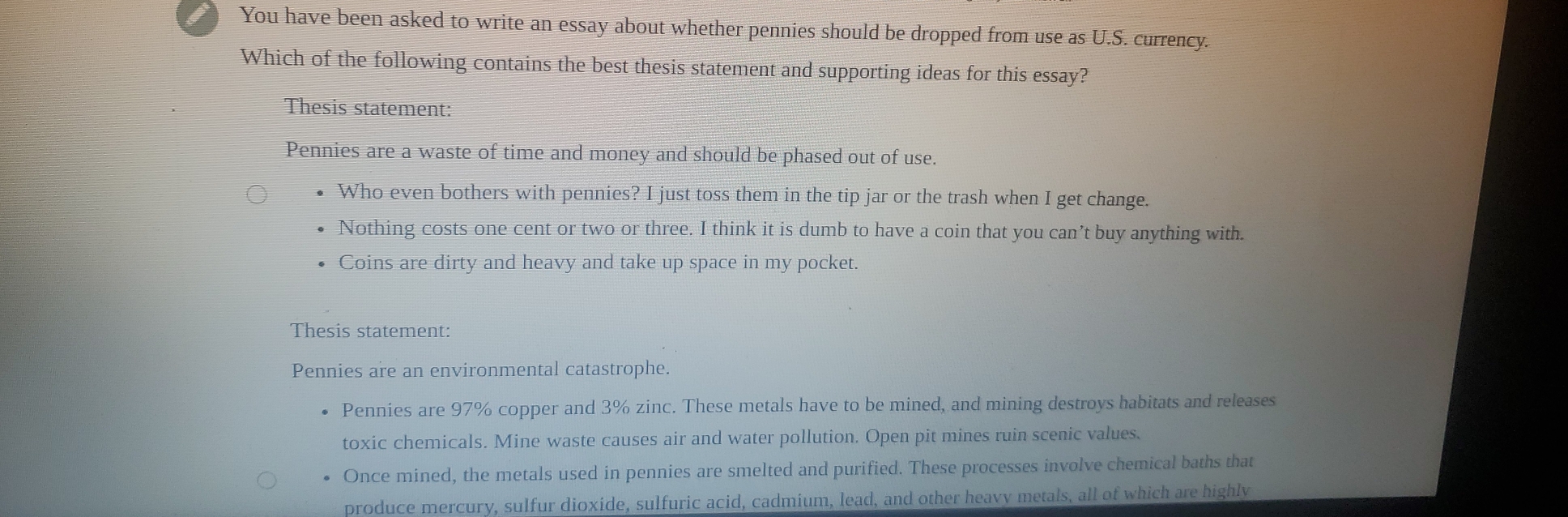 You have been asked to write an essay about whether pennies should be dropped from use as U.S. currency.
Which of the following contains the best thesis statement and supporting ideas for this essay?
Thesis statement:
Pennies are a waste of time and money and should be phased out of use.
Who even bothers with pennies? I just toss them in the tip jar or the trash when I get change.
Nothing costs one cent or two or three. I think it is dumb to have a coin that you can’t buy anything with.
Coins are dirty and heavy and take up space in my pocket.
Thesis statement:
Pennies are an environmental catastrophe.
Pennies are 97% copper and 3% zinc. These metals have to be mined, and mining destroys habitats and releases
toxic chemicals. Mine waste causes air and water pollution. Open pit mines ruin scenic values.
Once mined, the metals used in pennies are smelted and purified. These processes involve chemical baths that
produce mercury, sulfur dioxide, sulfuric acid, cadmium, lead, and other heavy metals, all of which are highly