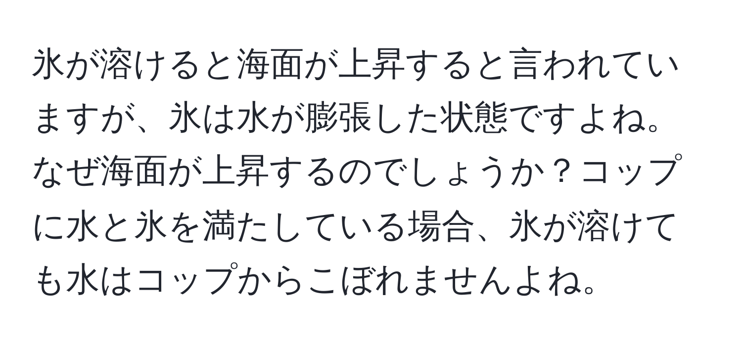 氷が溶けると海面が上昇すると言われていますが、氷は水が膨張した状態ですよね。なぜ海面が上昇するのでしょうか？コップに水と氷を満たしている場合、氷が溶けても水はコップからこぼれませんよね。