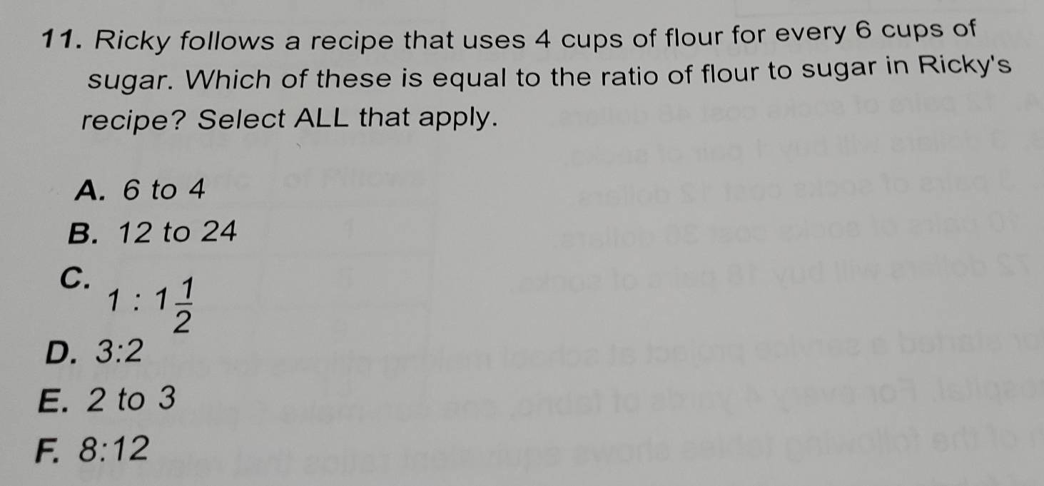 Ricky follows a recipe that uses 4 cups of flour for every 6 cups of
sugar. Which of these is equal to the ratio of flour to sugar in Ricky's
recipe? Select ALL that apply.
A. 6 to 4
B. 12 to 24
C. 1:1 1/2 
D. 3:2
E. 2 to 3
F. 8:12