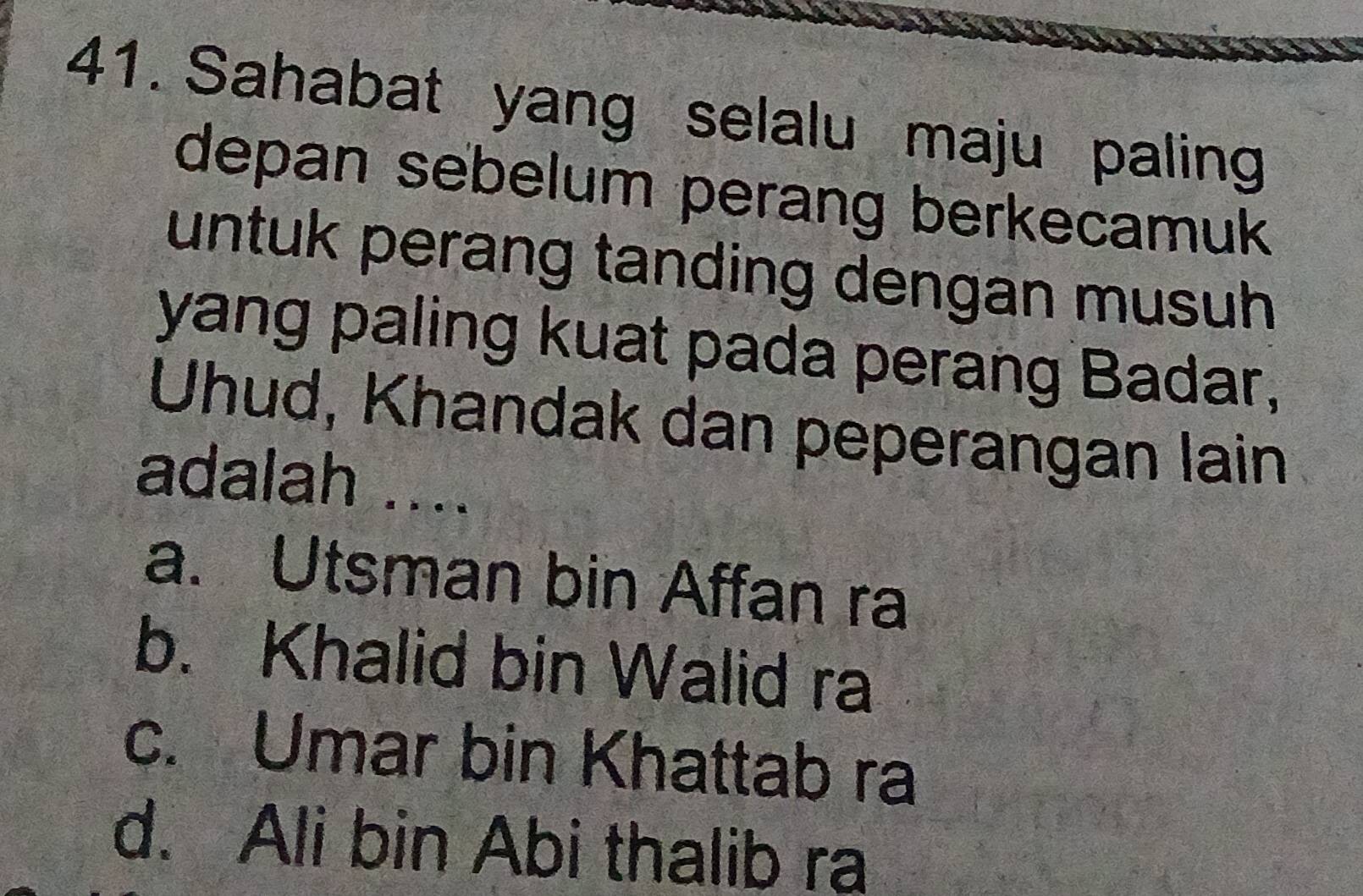 Sahabat yang selalu maju paling
depan sebelum perang berkecamuk
untuk perang tanding dengan musuh
yang paling kuat pada perang Badar,
Uhud, Khandak dan peperangan lain
adalah ....
a. Utsman bin Affan ra
b. Khalid bin Walid ra
c. Umar bin Khattab ra
d. Ali bin Abi thalib ra