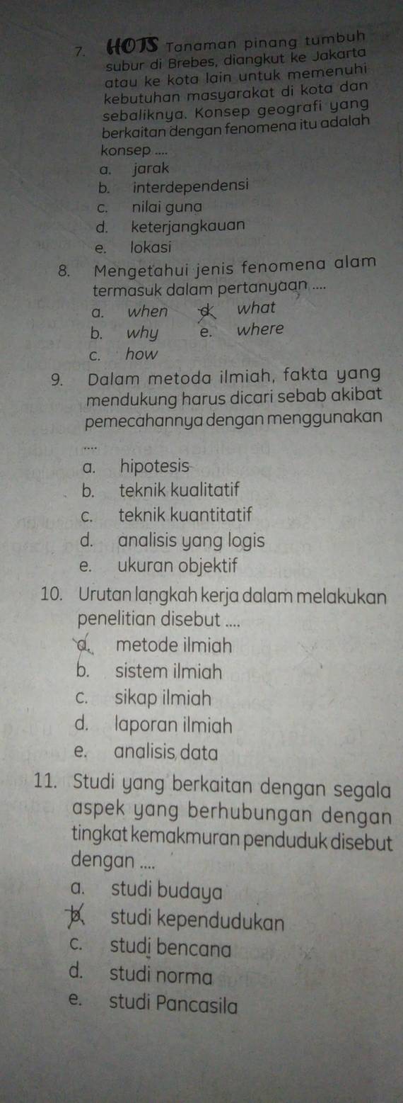 HOTS Tanaman pinang tumbuh
subur di Brebes, diangkut ke Jakarta
atau ke kota lain untuk memenuhi
kebutuhan masyarakat di kota dan 
sebaliknya. Konsep geografi yang
berkaitan dengan fenomena itu adalah
konsep ....
a. jarak
b. interdependensi
c. nilai guna
d. keterjangkauan
e. lokasi
8. Mengetahui jenis fenomena alam
termasuk dalam pertanyaan ...
a. when what
b. why e. where
c. how
9. Dalam metoda ilmiah, fakta yang
mendukung harus dicari sebab akibat
pemecahannya dengan menggunakan
a. hipotesis
b. teknik kualitatif
c. teknik kuantitatif
d. analisis yang logis
e. ukuran objektif
10. Urutan langkah kerja dalam melakukan
penelitian disebut ....
d metode ilmiah
b. sistem ilmiah
c. sikap ilmiah
d. laporan ilmiah
e. analisis data
11. Studi yang berkaitan dengan segala
aspek yang berhubungan dengan 
tingkat kemakmuran penduduk disebut 
dengan ....
a. studi budaya
studi kependudukan
c. studi bencana
d. studi norma
e. studi Pancasila