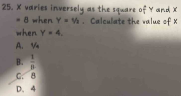 X varies inversely as the square of Y and X
=8 when Y=1/2. Calculate the value of X
when Y=4.
A. 1
B.  1/8 .
C. 8
D. 4