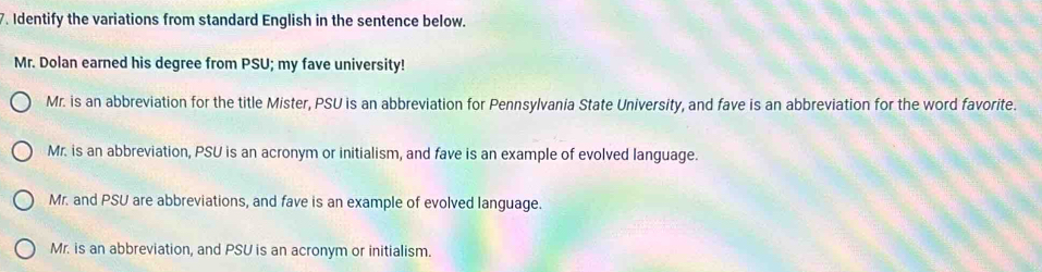 Identify the variations from standard English in the sentence below.
Mr. Dolan earned his degree from PSU; my fave university!
Mr. is an abbreviation for the title Mister, PSU is an abbreviation for Pennsylvania State University, and fave is an abbreviation for the word favorite.
Mr. is an abbreviation, PSU is an acronym or initialism, and fave is an example of evolved language.
Mr. and PSU are abbreviations, and fave is an example of evolved language.
Mr. is an abbreviation, and PSU is an acronym or initialism.