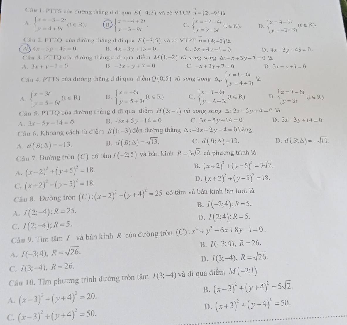 PTTS của đường thằng d đi qua E(-4;3) và có VTCP vector u=(2;-9) à
A. beginarrayl x=-3-2t y=4+9tendarray. (t∈ R). a beginarrayl x=-4+2t y=3-9tendarray. . beginarrayl x=-2+4t y=9-3tendarray. (t∈ R). D. beginarrayl x=4-2t y=-3+9tendarray. (t∈ R).
C.
Câu 2. PTTQ của đường thẳng đ đi qua F(-7;5) và có VTPT vector n=(4;-3) là
a 4x-3y-43=0. B. 4x-3y+13=0. C. 3x+4y+1=0. D. 4x-3y+43=0.
Câu 3. PTTQ của đường thắng d đi qua điểm M(1;-2) và song song △: -x+3y-7=0 là
A. 3x+y-1=0 B. -3x+y+7=0 C. -x+3y+7=0 D. 3x+y+1=0
Câu 4. PTTS của đường thắng d đi qua điểm Q(0;5) và song song Delta _1:beginarrayl x=1-6t y=4+3tendarray. là
A. beginarrayl x=3t y=5-6tendarray. (t∈ R) B. beginarrayl x=-6t y=5+3tendarray. (t∈ R) C. beginarrayl x=1-6t y=4+3tendarray. (t∈ R) D. beginarrayl x=7-6t y=3tendarray. (t∈ R)
Câu 5. PTTQ của đường thắng d đi qua điểm H(3;-1) và song song △: 3x-5y+4=0 là
A. 3x-5y-14=0 B. -3x+5y-14=0 C. 3x-5y+14=0 D. 5x-3y+14=0
Câu 6. Khoảng cách từ điểm B(1;-3) đến đường thắng △ :-3x+2y-4=0 bằng
A. d(B;Delta )=-13.
B. d(B;△ )=sqrt(13). C. d(B;△ )=13. D. d(B;△ )=-sqrt(13).
Câu 7. Đường tròn (C) có tâm I(-2;5) và bán kính R=3sqrt(2) có phương trình là
A. (x-2)^2+(y+5)^2=18. B. (x+2)^2+(y-5)^2=3sqrt(2).
C. (x+2)^2-(y-5)^2=18.
D. (x+2)^2+(y-5)^2=18.
Câu 8. Đường tròn (C): (x-2)^2+(y+4)^2=25 có tâm và bán kính lần lượt là
B. I(-2;4);R=5.
A. I(2;-4);R=25.
D. I(2;4);R=5.
C. I(2;-4);R=5.
Câu 9. Tìm tâm / và bán kính R của đường tròn (C) : x^2+y^2-6x+8y-1=0.
A. I(-3;4),R=sqrt(26). B. I(-3;4),R=26.
D. I(3;-4),R=sqrt(26).
C. I(3;-4),R=26.
Câu 10. Tìm phương trình đường tròn tâm I(3;-4) và đi qua điểm M(-2;1)
B. (x-3)^2+(y+4)^2=5sqrt(2).
A. (x-3)^2+(y+4)^2=20.
D. (x+3)^2+(y-4)^2=50.
C. (x-3)^2+(y+4)^2=50.