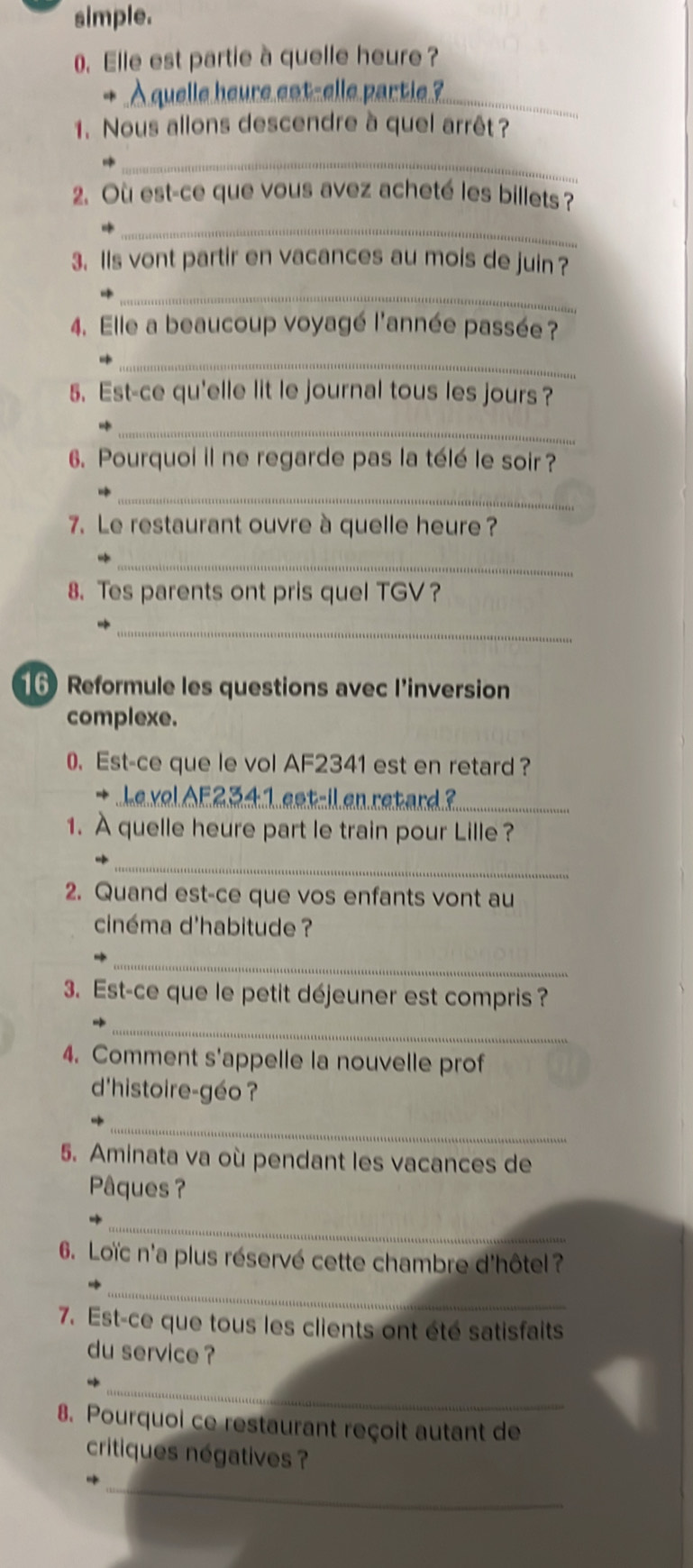 simple. 
0. Elle est partie à quelle heure ? 
* A quelle heure eat-elle partie ?_ 
1. Nous allons descendre à quel arrêt ? 
_ 
2. Où est-ce que vous avez acheté les billets ? 
_ 
3. Is vont partir en vacances au mois de juin ? 
_ 
4. Elle a beaucoup voyagé l'année passée? 
_ 
5. Est-ce qu'elle lit le journal tous les jours ? 
_ 
6. Pourquoi il ne regarde pas la télé le soir ? 
_ 
7. Le restaurant ouvre à quelle heure ? 
_ 
8. Tes parents ont pris quel TGV? 
_ 
16 Reformule les questions avec l'inversion 
complexe. 
0. Est-ce que le vol AF2341 est en retard? 
Le vel A5234:1 eet-il en retard ?_ 
1. À quelle heure part le train pour Lille ? 
_ 
2. Quand est-ce que vos enfants vont au 
cinéma d'habitude ? 
_ 
3. Est-ce que le petit déjeuner est compris ? 
_ 
4. Comment s'appelle la nouvelle prof 
d'histoire-géo ? 
_ 
5. Aminata va où pendant les vacances de 
Pâques ? 
_ 
6. Loïc n'a plus réservé cette chambre d'hôtel ? 
_ 
7. Est-ce que tous les clients ont été satisfaits 
du service ? 
_ 
8. Pourquoi ce restaurant reçoit autant de 
critiques négatives ? 
_