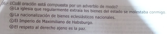 206.- ¿Cuál oración está compuesta por un adverbio de modo?
a La iglesia que regularmente extraía los bienes del estado se molestaba conmigo.
ⓑ La nacionalización de bienes eclesiásticos nacionales.
ⓒEl Imperio de Maximiliano de Habsburgo.
ⓓEl respeto al derecho ajeno es la paz.