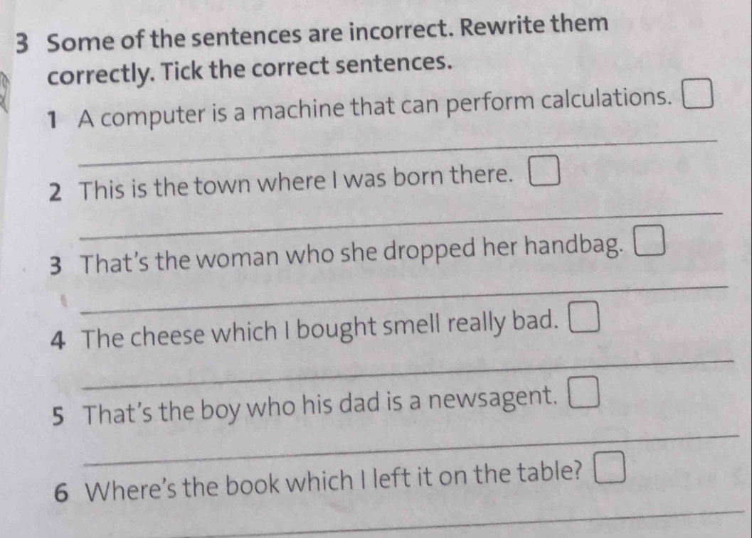 Some of the sentences are incorrect. Rewrite them 
correctly. Tick the correct sentences. 
_ 
1 A computer is a machine that can perform calculations. 
_ 
2 This is the town where I was born there. 
_ 
3 That’s the woman who she dropped her handbag. 
_ 
4 The cheese which I bought smell really bad. 
_ 
5 That’s the boy who his dad is a newsagent. 
_ 
6 Where's the book which I left it on the table?