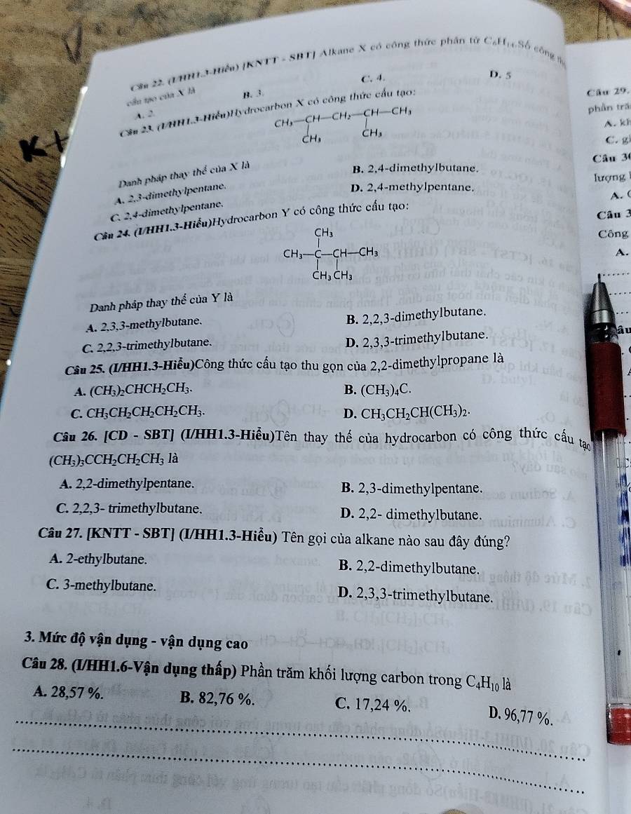 cầu tạo của X là  Sa 22 (TM13-Hiểa) [KNTT - SBT] Alkane X có công thức phân tử Cạl
4,9S6S6 công n
B. 3. C. 4.
D. 5
A. 2. Cầu 29.
Cầu 23. (UHH1.3-Hiểu)Hydrocarbon X có công thức cấu tạo:
CH₃—CH—CH₃ CH-CH_3
phần trấ
A. kh
C H_3
C C. g
Danh pháp thay thể của X là
B. 2,4-dimethylbutane Câu 30
lượng
A. 2.3-dimethylpentane.
D. 2,4-methylpentane.
A.(
C. 2,4-dimethylpentane.
Câu 3
Câu 24 (VHH1.3-Hiểu)Hydrocarbon Y có công thức cấu tạo:
CH_3 Công
CH_3-C-CH-CH_3
A.
CH_3CH_3
Danh pháp thay thể của Y là
A. 2,3,3-methylbutane.
B. 2,2,3-dimethylbutane.
C. 2,2,3-trimethylbutane.
D. 2,3,3-trimethylbutane. â u
Câu 25. (1/HH1.3-Hiểu)Công thức cầu tạo thu gọn của 2,2-dimethylpropane là
A. (CH_3)_2CHCH_2CH_3. B. (CH_3)_4C
C. CH_3CH_2CH_2CH_2CH_3. D. CH_3CH_2CH(CH_3)_2
Câu 26. [CD - SBT] (I/HH1.3-Hiểu)Tên thay thế của hydrocarbon có công thức cấu tạo
(CH_3)_3CCH_2CH_2CH_3 là
A. 2,2-dimethylpentane. B. 2,3-dimethylpentane.
C. 2,2,3- trimethylbutane. D. 2,2- dimethylbutane.
Câu 27. [KNTT - SBT] (I/HH1.3-Hiều) Tên gọi của alkane nào sau đây đúng?
A. 2-ethylbutane. B. 2,2-dimethylbutane.
C. 3-methylbutane. D. 2,3,3-trimethylbutane.
3. Mức độ vận dụng - vận dụng cao
Câu 28. (I/HH1.6-Vận dụng thấp) Phần trăm khối lượng carbon trong C_4H_10 là
A. 28,57 %. B. 82,76 %. C. 17,24 %.
_D. 96,77 %.
_
