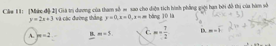 [Mức độ 2] Giá trị dương của tham số m sao cho diện tích hình phẳng giới hạn bởi đồ thị của hàm số
y=2x+3 và các đường thắng y=0, x=0, x=m bàng 10 là
A. m=2
B. m=5. C. m= 7/2 . D. m=