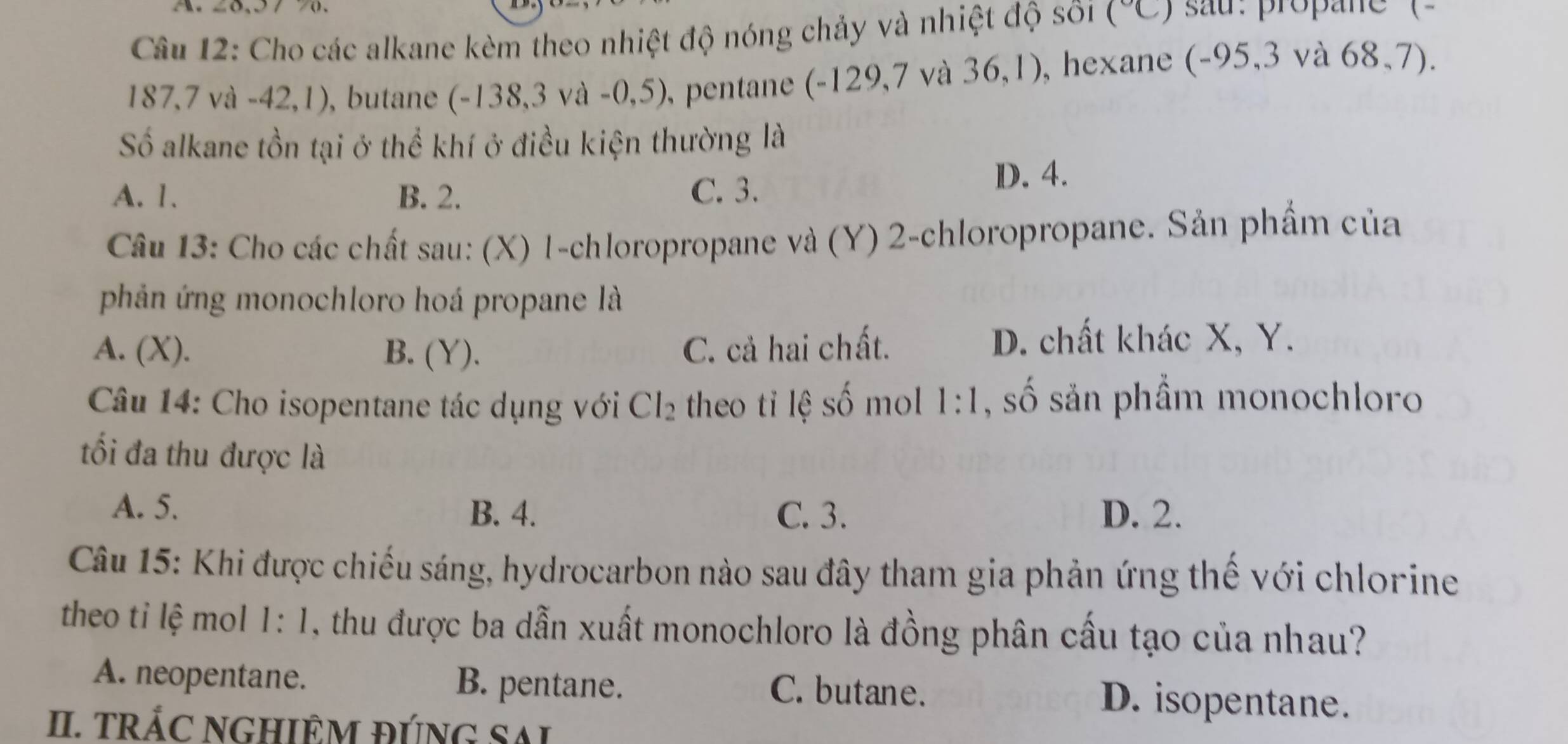 Cho các alkane kèm theo nhiệt độ nóng chảy và nhiệt độ sối (^circ C sau :propane (
187, 7 và -42,1), butane (-138, 3 và -0,5), pentane (-129,7 và . 30 ,1) , hexane (-95,3 và 68,7).
Số alkane tồn tại ở thể khí ở điều kiện thường là
A. 1. B. 2. C. 3.
D. 4.
Câu 13: Cho các chất sau: (X) 1-chloropropane và (Y) 2 -chloropropane. Sản phẩm của
phản ứng monochloro hoá propane là
A. (X). B. (Y). C. cả hai chất.
D. chất khác X, Y.
Câu 14: Cho isopentane tác dụng với Cl_2 theo tỉ lệ số mol 1:1 , số sản phầm monochloro
ối đa thu được là
A. 5. B. 4. C. 3. D. 2.
Câu 15: Khi được chiếu sáng, hydrocarbon nào sau đây tham gia phản ứng thế với chlorine
theo tỉ lệ mol 1:1 , thu được ba dẫn xuất monochloro là đồng phân cấu tạo của nhau?
A. neopentane. B. pentane. C. butane. D. isopentane.
II. TRÁC NGHIÊM đÚNG SAI