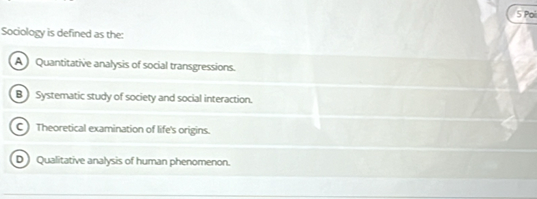 Po
Sociology is defined as the:
A Quantitative analysis of social transgressions.
B) Systematic study of society and social interaction.
C Theoretical examination of life's origins.
D Qualitative analysis of human phenomenon.