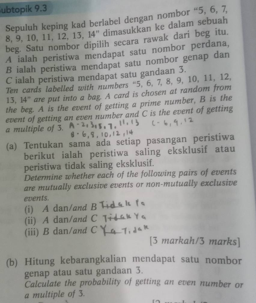 ubtopik 9.3
Sepuluh keping kad berlabel dengan nombor “ 5, 6, 7,
8, 9, 10, 11, 12, 13, 14 ” dimasukkan ke dalam sebuah 
beg. Satu nombor dipilih secara rawak dari beg itu. 
A ialah peristiwa mendapat satu nombor perdana, 
B ialah peristiwa mendapat satu nombor genap dan 
C ialah peristiwa mendapat satu gandaan 3. 
Ten cards labelled with numbers “ 5, 6, 7, 8, 9, 10, 11, 12,
13, 14 ” are put into a bag. A card is chosen at random from 
the beg. A is the event of getting a prime number, B is the 
event of getting an even number and C is the event of getting 
a multiple of 3. 
(a) Tentukan sama ada setiap pasangan peristiwa 
berikut ialah peristiwa saling eksklusif atau 
peristiwa tidak saling eksklusif. 
Determine whether each of the following pairs of events 
are mutually exclusive events or non-mutually exclusive 
events. 
(i) A dan/and B
(ii) A dan/and C T 
(iii) B dan/and C _ 
[3 markah/3 marks] 
(b) Hitung kebarangkalian mendapat satu nombor 
genap atau satu gandaan 3. 
Calculate the probability of getting an even number or 
a multiple of 3.