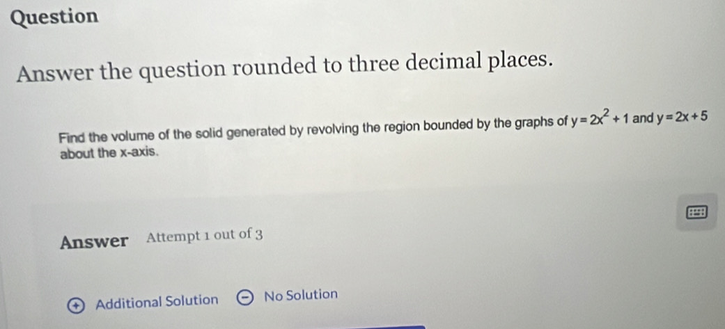 Question
Answer the question rounded to three decimal places.
Find the volume of the solid generated by revolving the region bounded by the graphs of y=2x^2+1 and y=2x+5
about the x-axis.
9298
Answer Attempt 1 out of 3
Additional Solution No Solution