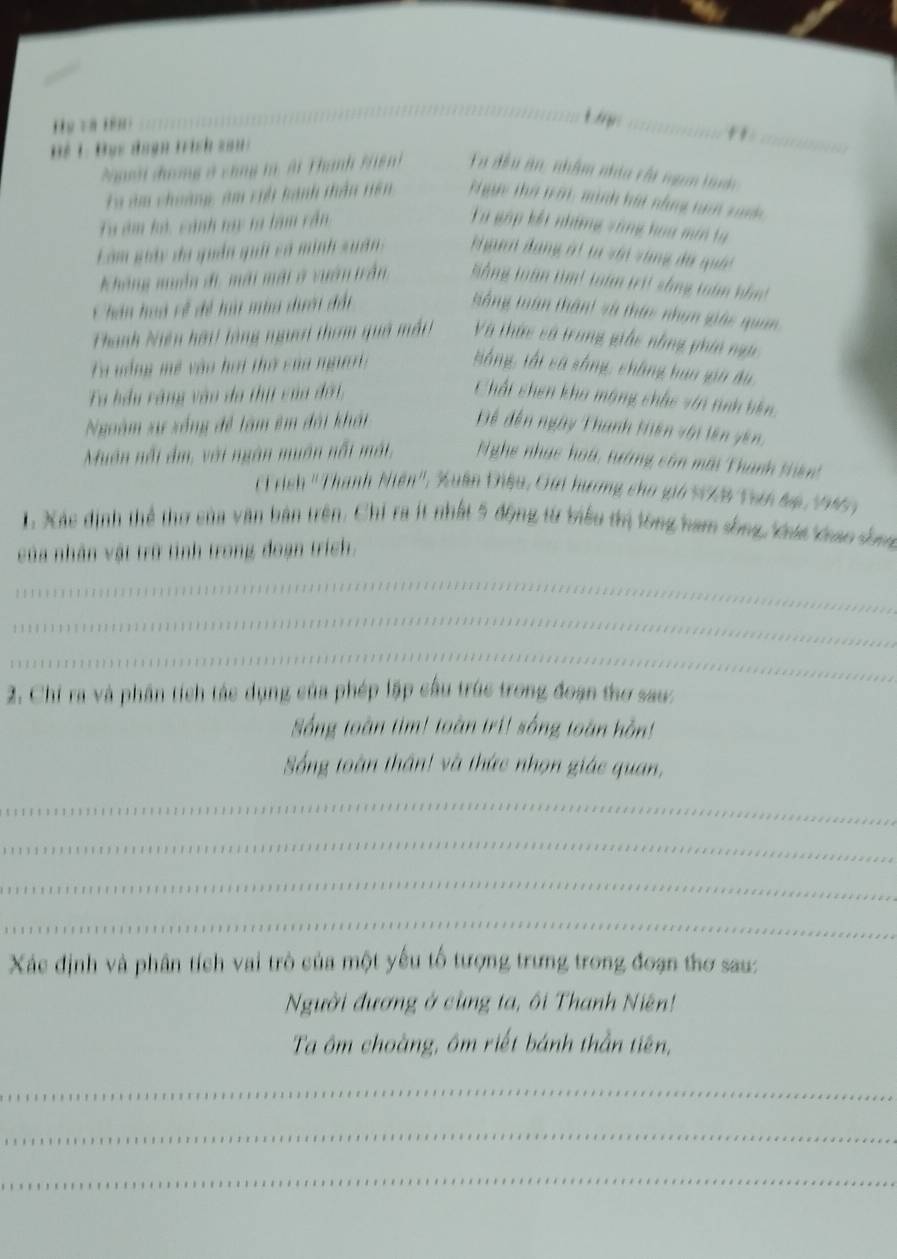 Hy và iên :
t g _
_"
Tể 1: Bục đagn trịch san
Nười đhương ở cùng t, ài Thanh Hệnh Ta đều ăn, nhâm nhìa cấi ngan tành
Ta âm choàng, am rh hành thần niên  T gc thờ nới, minh hát nhng nan xanh
T âm hó, cảnh tay ta làm cần Tu gập kết những vùng hoa min tự
Làm giảy đã quân quải sả minh suân  Nguan đang át ta với vùng đá quối
Không nun đi mài mài ở vuân trần Sàng toàn tìm! toàn trit sống toàn hôm
Chân hoà về đề hà mùa dưới đất ổng tuần thân) sã thức nhạn giác quan
Thanh Niện hời! làng người tham quả mắt! Và thức số trung giác nhng phín ngà
Ta vổng mề vào hoi thờ của ngườri tắng, tối cá sống, chẳng haa gin du
Ta hầu vàng vào do thị của đới,
Chất chen kha mặng chắc vin tiình biên
Ngoàm xự xống đề tàm êm đài khái Để đến ngày Thanh Hiên với lên yên,
Muôn nổi ảm, với ngàn muân nổt mát, Nghe nhạc hoa, tướng cân mới Thanh thiên
F rich ''Thanh Niên'', Xuân Điều, Gai hương cho giả NXB Trn lp, 1965 )
1. Xác định thể thơ của văn bản trên. Chỉ ra ít nhất 5 động từ tiểu trị tông ham sống, khát khao sống
của nhân vật trữ tỉnh trong đoạn trích.
_
_
_
2. Chi ra và phần tích tác dụng của phép lập cầu trúc trong đoạn thơ sau:
Sống toàn tim! toàn tri! sống toàn hồn!
Sống toàn thần! và thức nhọn giác quan,
_
_
_
_
Xác định và phân tích vai trò của một yếu tổ tượng trưng trong đoạn thơ sau:
Người đương ở cùng ta, ôi Thanh Niên!
Ta ôm choàng, ôm riết bánh thần tiên,
_
_
_