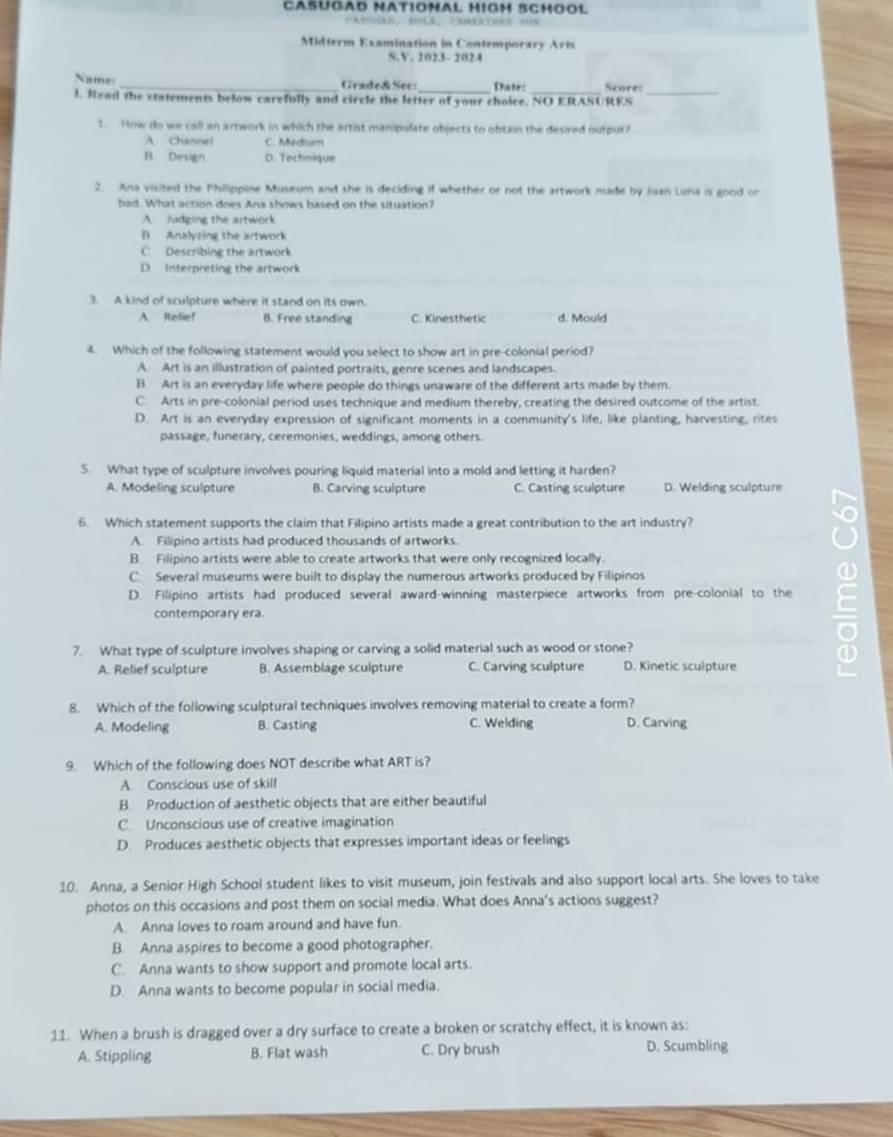 CASÜGAD NATIONAL HIGH SCHOOL
CAMSAN， BULA，CAMASTEER HB
Midterm Examination in Contemporary Arts
S.V. 2023- 2024
Name:
_Grade& See: Date: Score:
l. Read the statements below carefully and circle the letter of your choice. NO ERASURES_
3. Now do we call an artwork in which the artist manipulate objects to obtain the desired output?
A. Channel C. Medium
n. Design D. Technique
2. Ana visited the Philippine Museum and she is deciding if whether or not the artwork made by Juan Luna is good on
bad. What action does Ana shows based on the situation?
A. Judging the artwork
B. Analyzing the artwork
C Describing the artwork
D Interpreting the artwork
3. A kind of sculpture where it stand on its own.
A Relief B. Free standing C. Kinesthetic d. Mould
4. Which of the following statement would you select to show art in pre-colonial period?
A. Art is an illustration of painted portraits, genre scenes and landscapes.
B. Art is an everyday life where people do things unaware of the different arts made by them.
C. Arts in pre-colonial period uses technique and medium thereby, creating the desired outcome of the artist.
D. Art is an everyday expression of significant moments in a community's life, like planting, harvesting, rites
passage, funerary, ceremonies, weddings, among others.
5. What type of sculpture involves pouring liquid material into a mold and letting it harden?
A. Modeling sculpture B. Carving sculpture C. Casting sculpture D. Welding sculpture
6. Which statement supports the claim that Filipino artists made a great contribution to the art industry?
A. Filipino artists had produced thousands of artworks.
o
B. Filipino artists were able to create artworks that were only recognized locally.
C. Several museums were built to display the numerous artworks produced by Filipinos
D. Filipino artists had produced several award-winning masterpiece artworks from pre-colonial to the
contemporary era.
7. What type of sculpture involves shaping or carving a solid material such as wood or stone?
A. Relief sculpture B. Assemblage sculpture C. Carving sculpture D. Kinetic sculpture
8. Which of the following sculptural techniques involves removing material to create a form?
A. Modeling B. Casting C. Welding D. Carving
9. Which of the following does NOT describe what ART is?
A. Conscious use of skill
B. Production of aesthetic objects that are either beautiful
C. Unconscious use of creative imagination
D. Produces aesthetic objects that expresses important ideas or feelings
10. Anna, a Senior High School student likes to visit museum, join festivals and also support local arts. She loves to take
photos on this occasions and post them on social media. What does Anna's actions suggest?
A. Anna loves to roam around and have fun.
B. Anna aspires to become a good photographer.
C. Anna wants to show support and promote local arts.
D. Anna wants to become popular in social media.
11. When a brush is dragged over a dry surface to create a broken or scratchy effect, it is known as:
A. Stippling B. Flat wash C. Dry brush D. Scumbling