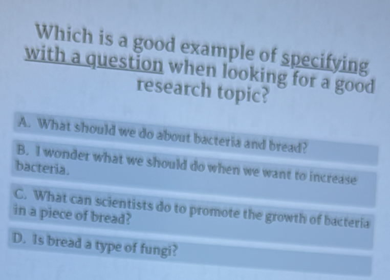 Which is a good example of specifying
with a question when looking for a good
research topic?
A. What should we do about bacteria and bread?
B. I wonder what we should do when we want to increase
bacteria.
C. What can scientists do to promote the growth of bacteria
in a piece of bread?
D. Is bread a type of fungi?