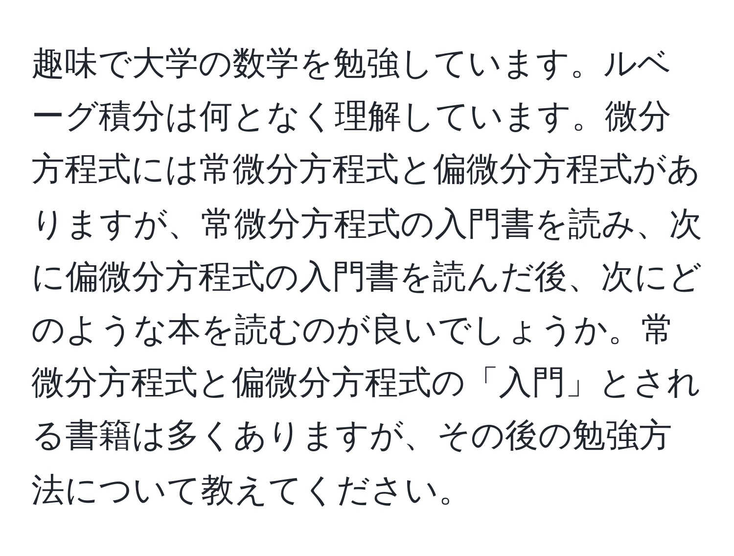 趣味で大学の数学を勉強しています。ルベーグ積分は何となく理解しています。微分方程式には常微分方程式と偏微分方程式がありますが、常微分方程式の入門書を読み、次に偏微分方程式の入門書を読んだ後、次にどのような本を読むのが良いでしょうか。常微分方程式と偏微分方程式の「入門」とされる書籍は多くありますが、その後の勉強方法について教えてください。