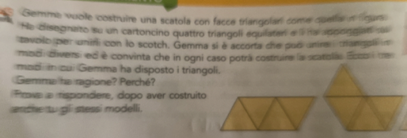 Gemme vuole costruire una scatola con facce triangolan come quella in figura 
He disegnato su un cartoncino quattro triangoli equilater a iI ha adodggiad sa 
tavolo per unirli con lo scotch. Gemma si è accorta che pud unirai triangeli in 
modi diversi ed è convinta che in ogni caso potrá costruira la scatola. Ecco i tre 
mad in cui Gemma ha disposto i triangoli. 
Gemma ha ragione? Perché? 
Prove a rispondere, dopo aver costruito 
anche to gli stessi modelli.