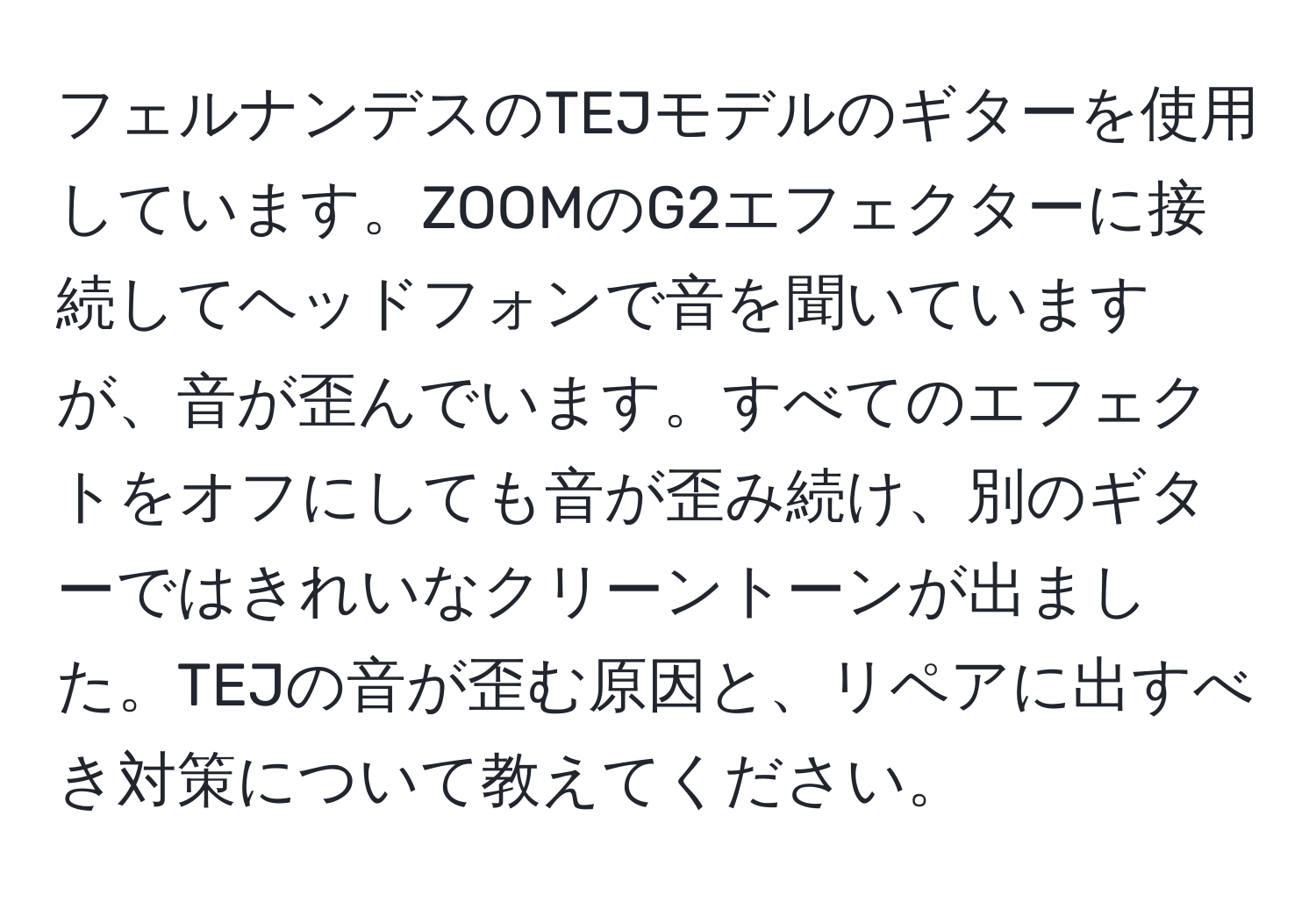 フェルナンデスのTEJモデルのギターを使用しています。ZOOMのG2エフェクターに接続してヘッドフォンで音を聞いていますが、音が歪んでいます。すべてのエフェクトをオフにしても音が歪み続け、別のギターではきれいなクリーントーンが出ました。TEJの音が歪む原因と、リペアに出すべき対策について教えてください。