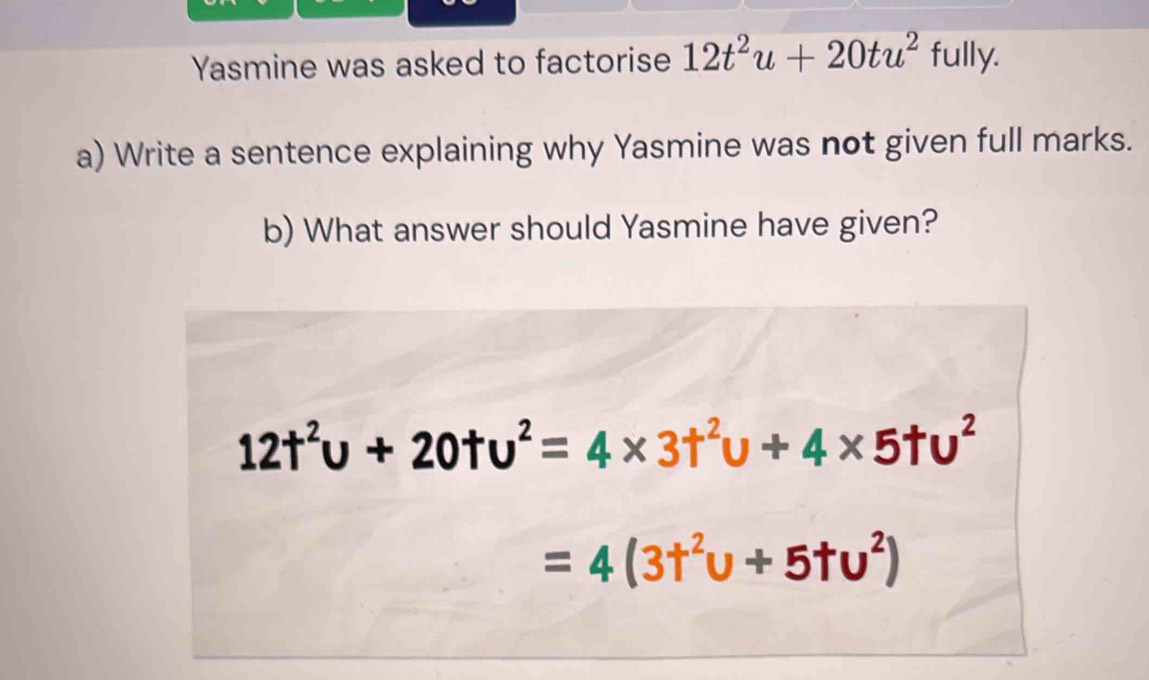 Yasmine was asked to factorise 12t^2u+20tu^2 fully. 
a) Write a sentence explaining why Yasmine was not given full marks. 
b) What answer should Yasmine have given?
12t^2u+20tu^2=4* 3t^2u+4* 5tu^2
=4(3t^2u+5tu^2)