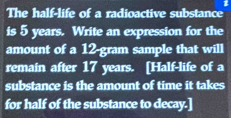 The half-life of a radioactive substance 
is 5 years. Write an expression for the 
amount of a 12-gram sample that will 
remain after 17 years. [Half-life of a 
substance is the amount of time it takes 
for half of the substance to decay.]