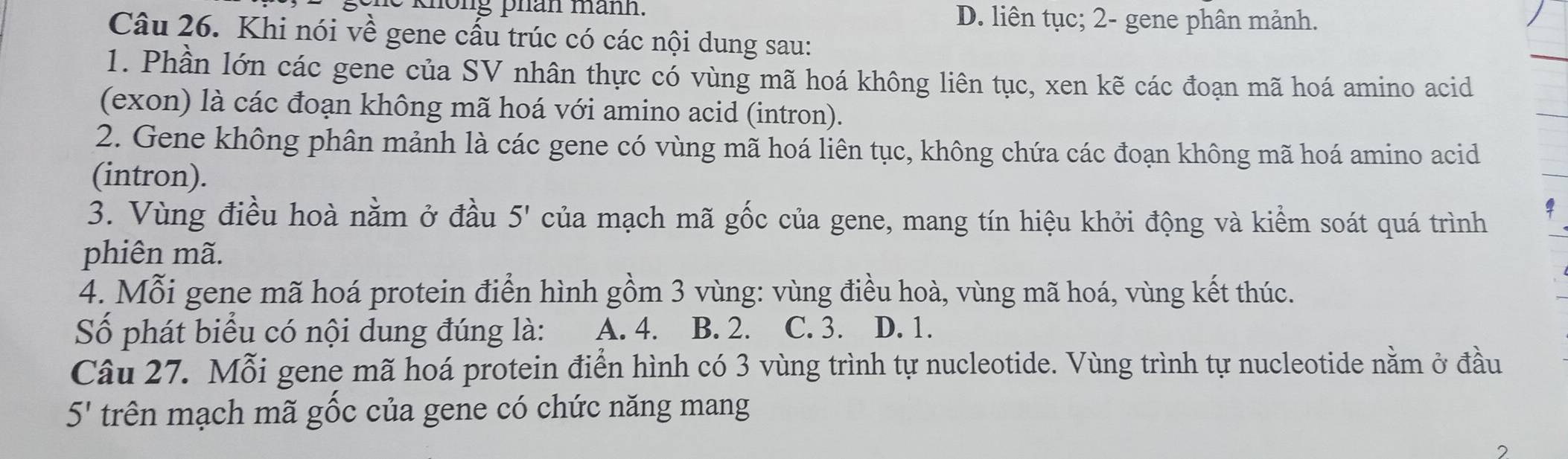 phân mánh. D. liên tục; 2- gene phân mảnh.
Câu 26. Khi nói về gene cầu trúc có các nội dung sau:
1. Phần lớn các gene của SV nhân thực có vùng mã hoá không liên tục, xen kẽ các đoạn mã hoá amino acid
(exon) là các đoạn không mã hoá với amino acid (intron).
2. Gene không phân mảnh là các gene có vùng mã hoá liên tục, không chứa các đoạn không mã hoá amino acid
(intron).
3. Vùng điều hoà nằm ở đầu 5' của mạch mã gốc của gene, mang tín hiệu khởi động và kiểm soát quá trình
phiên mã.
4. Mỗi gene mã hoá protein điển hình gồm 3 vùng: vùng điều hoà, vùng mã hoá, vùng kết thúc.
Số phát biểu có nội dung đúng là: A. 4. B. 2. C. 3. D. 1.
Câu 27. Mỗi gene mã hoá protein điển hình có 3 vùng trình tự nucleotide. Vùng trình tự nucleotide nằm ở đầu
5' trên mạch mã gốc của gene có chức năng mang