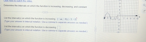 ck here to watch the viden 
Determine the intervals on which the function is increasing, decreasing, and constant 
a 
List the intervali(s) on which the function is increasing (-∈fty ,-8)(-3-2)
(Type your answer in interval notation. Use a comma to separate answers as needed 
List the interval(s) on which the function is decreasing □ 
(Type your answer in interval notation. Use a comma to separate anwers as needed